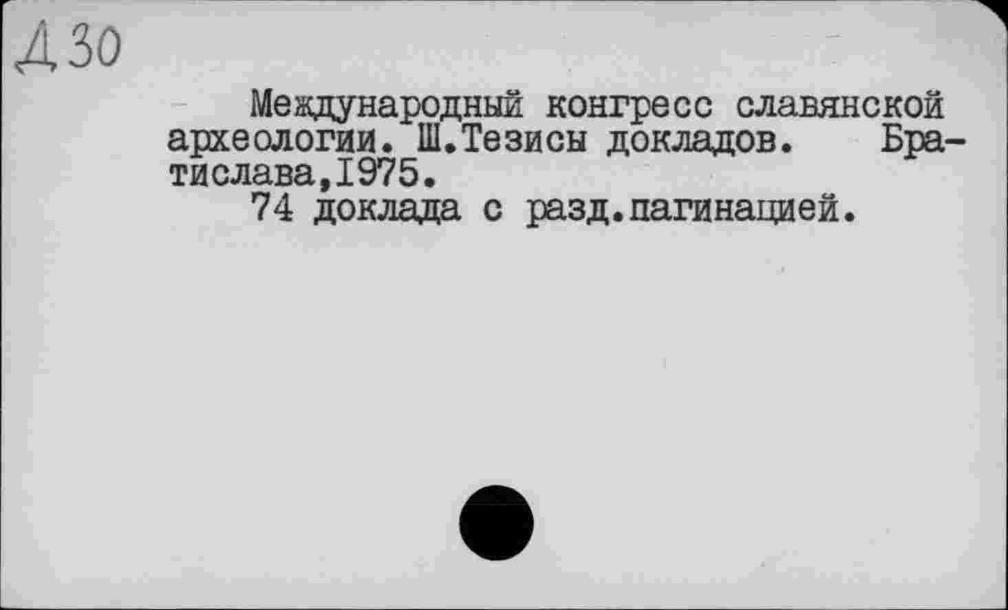 ﻿4 зо
Международный конгресе славянской археологии. Ш.Тезисы докладов. Брати слава, 1975.
74 доклада с разд.пагинацией.